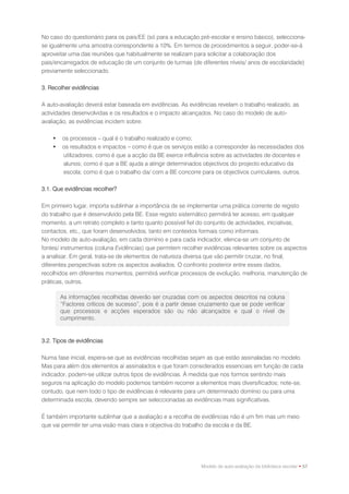 No caso do questionário para os pais/EE (só para a educação pré-escolar e ensino básico), selecciona-
se igualmente uma amostra correspondente a 10%. Em termos de procedimentos a seguir, poder-se-á
aproveitar uma das reuniões que habitualmente se realizam para solicitar a colaboração dos
pais/encarregados de educação de um conjunto de turmas (de diferentes níveis/ anos de escolaridade)
previamente seleccionado.

3. Recolher evidências

A auto-avaliação deverá estar baseada em evidências. As evidências revelam o trabalho realizado, as
actividades desenvolvidas e os resultados e o impacto alcançados. No caso do modelo de auto-
avaliação, as evidências incidem sobre:

       os processos – qual é o trabalho realizado e como;
       os resultados e impactos – como é que os serviços estão a corresponder às necessidades dos
        utilizadores; como é que a acção da BE exerce influência sobre as actividades de docentes e
        alunos; como é que a BE ajuda a atingir determinados objectivos do projecto educativo da
        escola; como é que o trabalho da/ com a BE concorre para os objectivos curriculares, outros.

3.1. Que evidências recolher?

Em primeiro lugar, importa sublinhar a importância de se implementar uma prática corrente de registo
do trabalho que é desenvolvido pela BE. Esse registo sistemático permitirá ter acesso, em qualquer
momento, a um retrato completo e tanto quanto possível fiel do conjunto de actividades, iniciativas,
contactos, etc., que foram desenvolvidos, tanto em contextos formais como informais.
No modelo de auto-avaliação, em cada domínio e para cada indicador, elenca-se um conjunto de
fontes/ instrumentos (coluna Evidências) que permitem recolher evidências relevantes sobre os aspectos
a analisar. Em geral, trata-se de elementos de natureza diversa que vão permitir cruzar, no final,
diferentes perspectivas sobre os aspectos avaliados. O confronto posterior entre esses dados,
recolhidos em diferentes momentos, permitirá verificar processos de evolução, melhoria, manutenção de
práticas, outros.

        As informações recolhidas deverão ser cruzadas com os aspectos descritos na coluna
        “Factores críticos de sucesso”, pois é a partir desse cruzamento que se pode verificar
        que processos e acções esperados são ou não alcançados e qual o nível de
        cumprimento.


3.2. Tipos de evidências

Numa fase inicial, espera-se que as evidências recolhidas sejam as que estão assinaladas no modelo.
Mas para além dos elementos aí assinalados e que foram considerados essenciais em função de cada
indicador, podem-se utilizar outros tipos de evidências. À medida que nos formos sentindo mais
seguros na aplicação do modelo podemos também recorrer a elementos mais diversificados; note-se,
contudo, que nem todo o tipo de evidências é relevante para um determinado domínio ou para uma
determinada escola, devendo sempre ser seleccionadas as evidências mais significativas.

É também importante sublinhar que a avaliação e a recolha de evidências não é um fim mas um meio
que vai permitir ter uma visão mais clara e objectiva do trabalho da escola e da BE.




                                                             Modelo de auto-avaliação da biblioteca escolar • 57
 
