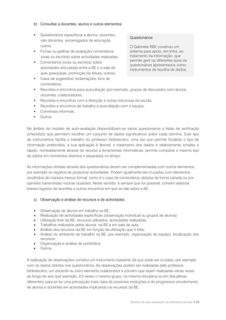 b) Consultas a docentes, alunos e outros elementos:

       Questionários específicos a alunos, docentes,
                                                             Questionários
        não docentes, encarregados de educação,
        outros.                                              O Gabinete RBE construiu um
       Fichas ou grelhas de avaliação/ comentários          sistema para apoio, em linha, ao
        (orais ou escritos) sobre actividades realizadas;    tratamento da informação, que
       Comentários (orais ou escritos) sobre                permite gerir os diferentes tipos de
                                                             questionários apresentados como
        actividades articuladas entre a BE e a sala de       instrumentos de recolha de dados.
        aula (pesquisas, promoção da leitura, outros);
       Caixa de sugestões/ reclamações; livro de
        comentários;
       Reuniões e encontros para auscultação (por exemplo, grupos de discussão) com alunos,
        docentes, colaboradores;
       Reuniões e encontros com a direcção e outras estruturas da escola;
       Reuniões e encontros de trabalho e auscultação com a equipa;
       Conversas informais;
       Outros.


No âmbito do modelo de auto-avaliação disponibilizam-se vários questionários e listas de verificação
(checklists) que permitem recolher um conjunto de dados significativos sobre cada domínio. Este tipo
de instrumentos facilita o trabalho do professor bibliotecário, uma vez que permite focalizar o tipo de
informação pretendida; a sua aplicação é flexível; o tratamento dos dados é relativamente simples e
rápido, nomeadamente através do recurso a ferramentas informáticas; permite comparar o mesmo tipo
de dados em momentos distintos e separados no tempo.

As informações obtidas através dos questionários devem ser complementadas com outros elementos,
por exemplo os registos de projectos/ actividades. Podem igualmente ser cruzadas com elementos
recolhidos de maneira menos formal, como é o caso de comentários obtidos de forma variada ou por
opiniões transmitidas noutras ocasiões. Neste sentido, e sempre que for possível, convém elaborar
breves registos de reuniões e outros encontros em que se fale sobre a BE.

    c) Observação e análise de recursos e de actividades:

       Observação de alunos em trabalho na BE;
       Realização de actividades específicas (observação individual ou grupos de alunos);
       Utilização livre da BE: recursos utilizados, actividades realizadas;
       Trabalhos realizados pelos alunos, na BE e em sala de aula;
       Análise dos recursos da BE em função da utilização que é feita;
       Análise do ambiente de trabalho na BE: por exemplo, organização do espaço, localização dos
        recursos;
       Organização e análise de portefólios;
       Outros.


A realização de observações constitui um instrumento bastante útil que pode ser cruzado, por exemplo,
com os dados obtidos nos questionários. As observações podem ser realizadas pelo professor
bibliotecário, um docente ou outro elemento colaborador e convém que sejam realizadas várias vezes
ao longo do ano (por exemplo, 2/3 vezes o mesmo grupo, na mesma disciplina ou em disciplinas
diferentes) para se ter uma percepção mais clara de possíveis evoluções e do progressivo envolvimento
de alunos e docentes em actividades implicando os recursos da BE.


                                                              Modelo de auto-avaliação da biblioteca escolar • 59
 