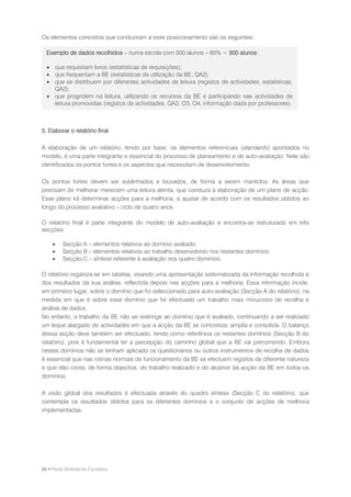 Os elementos concretos que conduziram a esse posicionamento são os seguintes:

  Exemplo de dados recolhidos – numa escola com 500 alunos – 60% = 300 alunos:

   que requisitam livros (estatísticas de requisições);
   que frequentam a BE (estatísticas de utilização da BE; QA2);
   que se distribuem por diferentes actividades de leitura (registos de actividades, estatísticas,
    QA2);
   que progridem na leitura, utilizando os recursos da BE e participando nas actividades de
    leitura promovidas (registos de actividades, QA2, O3, O4, informação dada por professores).



5. Elaborar o relatório final

A elaboração de um relatório, tendo por base, os elementos referenciais (standards) apontados no
modelo, é uma parte integrante e essencial do processo de planeamento e de auto-avaliação. Nele são
identificados os pontos fortes e os aspectos que necessitam de desenvolvimento.

Os pontos fortes devem ser sublinhados e louvados, de forma a serem mantidos. As áreas que
precisam de melhorar merecem uma leitura atenta, que conduza à elaboração de um plano de acção.
Esse plano irá determinar acções para a melhoria, a ajustar de acordo com os resultados obtidos ao
longo do processo avaliativo – ciclo de quatro anos.

O relatório final é parte integrante do modelo de auto-avaliação e encontra-se estruturado em três
secções:

        Secção A – elementos relativos ao domínio avaliado.
        Secção B – elementos relativos ao trabalho desenvolvido nos restantes domínios.
        Secção C – síntese referente à avaliação nos quatro domínios.

O relatório organiza-se em tabelas, visando uma apresentação sistematizada da informação recolhida e
dos resultados da sua análise, reflectida depois nas acções para a melhoria. Essa informação incide,
em primeiro lugar, sobre o domínio que foi seleccionado para auto-avaliação (Secção A do relatório), na
medida em que é sobre esse domínio que foi efectuado um trabalho mais minucioso de recolha e
análise de dados.
No entanto, o trabalho da BE não se restringe ao domínio que é avaliado, continuando a ser realizado
um leque alargado de actividades em que a acção da BE se concretiza, amplia e consolida. O balanço
dessa acção deve também ser efectuado, tendo como referência os restantes domínios (Secção B do
relatório), pois é fundamental ter a percepção do caminho global que a BE vai percorrendo. Embora
nestes domínios não se tenham aplicado os questionários ou outros instrumentos de recolha de dados
é essencial que nas rotinas normais de funcionamento da BE se efectuem registos de diferente natureza
e que dão conta, de forma objectiva, do trabalho realizado e do alcance da acção da BE em todos os
domínios.

A visão global dos resultados é efectuada através do quadro síntese (Secção C do relatório), que
contempla os resultados obtidos para os diferentes domínios e o conjunto de acções de melhoria
implementadas.




66 • Rede Bibliotecas Escolares
 