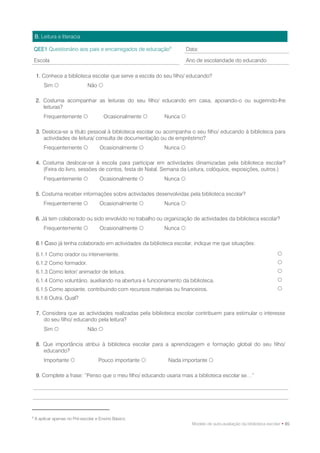 B. Leitura e literacia

    QEE1 Questionário aos pais e encarregados de educação9           Data:

    Escola                                                           Ano de escolaridade do educando

    1. Conhece a biblioteca escolar que serve a escola do seu filho/ educando?
        Sim                   Não 

    2. Costuma acompanhar as leituras do seu filho/ educando em casa, apoiando-o ou sugerindo-lhe
       leituras?
        Frequentemente                 Ocasionalmente    Nunca 

    3. Desloca-se a título pessoal à biblioteca escolar ou acompanha o seu filho/ educando à biblioteca para
       actividades de leitura/ consulta de documentação ou de empréstimo?
        Frequentemente               Ocasionalmente      Nunca 

    4. Costuma deslocar-se à escola para participar em actividades dinamizadas pela biblioteca escolar?
       (Feira do livro, sessões de contos, festa de Natal, Semana da Leitura, colóquios, exposições, outros.)
        Frequentemente               Ocasionalmente      Nunca 

    5. Costuma receber informações sobre actividades desenvolvidas pela biblioteca escolar?
        Frequentemente               Ocasionalmente      Nunca 

    6. Já tem colaborado ou sido envolvido no trabalho ou organização de actividades da biblioteca escolar?
        Frequentemente               Ocasionalmente      Nunca 

    6.1 Caso já tenha colaborado em actividades da biblioteca escolar, indique me que situações:

    6.1.1 Como orador ou interveniente.                                                                            
    6.1.2 Como formador.                                                                                           
    6.1.3 Como leitor/ animador de leitura.                                                                        
    6.1.4 Como voluntário, auxiliando na abertura e funcionamento da biblioteca.                                   
    6.1.5 Como apoiante, contribuindo com recursos materiais ou financeiros.                                       
    6.1.6 Outra. Qual?

    7. Considera que as actividades realizadas pela biblioteca escolar contribuem para estimular o interesse
       do seu filho/ educando pela leitura?
        Sim                   Não 

    8. Que importância atribui à biblioteca escolar para a aprendizagem e formação global do seu filho/
       educando?
        Importante                  Pouco importante      Nada importante 

    9. Complete a frase: “Penso que o meu filho/ educando usaria mais a biblioteca escolar se…”




9
    A aplicar apenas no Pré-escolar e Ensino Básico.
                                                                       Modelo de auto-avaliação da biblioteca escolar • 85
 