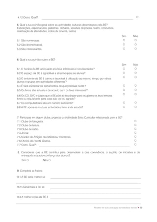 4.12 Outro. Qual?                                                                                             

5. Qual a tua opinião geral sobre as actividades culturais dinamizadas pela BE?
Exposições, espectáculos, palestras, debates, sessões de poesia, teatro, concursos,
celebração de efemérides, ciclos de cinema, outros
                                                                                               Sim         Não
5.1 São numerosas.                                                                                         
5.2 São diversificadas.                                                                                    
5.3 São interessantes.                                                                                     



6. Qual a tua opinião sobre a BE?
                                                                                               Sim         Não
6.1 O horário da BE adequado aos teus interesses e necessidades?                                           
6.2 O espaço da BE é agradável e atractivo para os alunos?                                                 
                                                                                                           
6.3 O ambiente da BE é calmo e favorável à utilização ao mesmo tempo por vários
alunos e grupos em actividades diferentes?
6.4 É fácil encontrar os documentos de que precisas na BE?                                                 
6.5 Os livros são actuais e de acordo com os teus interesses?                                              
                                                                                                           
6.6 Os CD, DVD e jogos que a BE põe ao teu dispor para ocupares os teus tempos
livres ou requisitares para casa são do teu agrado?
6.7 Os computadores são em número suficiente?                                                              
6.8 A BE apoia-te nas tuas actividades livres e de estudo?                                                 



7. Participas em algum clube, projecto ou Actividade Extra Curricular relacionada com a BE?
7.1 Clube de fotografia.                                                                                    
7.2 Clube de leitura.                                                                                       
7.3 Clube de rádio.                                                                                         
7.4 Jornal.                                                                                                 
7.5 Núcleo de Amigos da Biblioteca/ monitores.                                                              
7.6 Oficina de Escrita Criativa.                                                                            
7.7 Outro. Qual?:                                                                                           


8. Consideras que a BE contribui para desenvolver a boa convivência, o espírito de iniciativa e de
   entreajuda e a auto-confiança dos alunos?
    Sim                  Não 



9. Completa as frases:

9.1 A BE seria melhor se


9.2 Usaria mais a BE se


9.3 A melhor coisa da BE é



                                                                  Modelo de auto-avaliação da biblioteca escolar • 89
 
