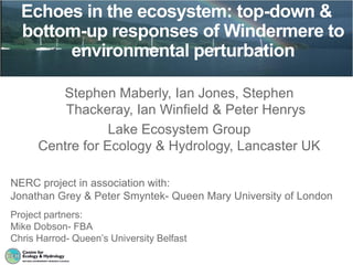 Echoes in the ecosystem: top-down &
  bottom-up responses of Windermere to
       environmental perturbation

         Stephen Maberly, Ian Jones, Stephen
          Thackeray, Ian Winfield & Peter Henrys
                  Lake Ecosystem Group
      Centre for Ecology & Hydrology, Lancaster UK

NERC project in association with:
Jonathan Grey & Peter Smyntek- Queen Mary University of London
Project partners:
Mike Dobson- FBA
Chris Harrod- Queen’s University Belfast
 