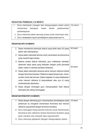 10
KEGIATAN PEMBUKA (10 MENIT)
1. Guru memasuki ruangan dan mengucapkan salam serta
memeriksa kesiapan siswa dalam pelaksanaan
pembelajaran.
2. Guru meminta salah seorang siswa untuk memimpin doa.
3. Guru menjelaskan tujuan pembelajaran pada pertemuan ini.
10 menit
KEGIATAN INTI (70 MENIT)
1. Siswa membentuk kelompok diskusi yang terdiri atas 3-5 siswa
dalam satu kelompoknya.
2. Siswa dalam kelompok diminta untuk menentukan dua fenomena
yang menarik bagi mereka.
3. Selama proses diskusi kelompok, guru melakukan penilaian
observasi sikap siswa yang berkaitan dengan profil pancasila
dalam materi ini (lembar penilaian terlampir).
4. Siswa dalam kelompok bersama-sama mencari referensi terkait
dengan fenomena tersebut. Referensi dapat berupa buku, koran,
sumber online dan lain-lain. Dalam kegiatan ini siswa dibebaskan
untuk mencari referensi di perpustakaan atau pun di ruang
multimedia jika diperlukan.
5. Siswa dengan bimbingan guru menyampaikan hasil diskusi
kelompok dan saling menanggapi.
45 menit
25 menit
KEGIATAN PENUTUP (10 MENIT)
1. Siswa dengan dibimbing guru menyimpulkan pembelajaran pada
pertemuan itu mengenai menentukan fenomena dan mencari
referensi yang terkait dengan fenomena tersebut.
2. Guru menugasi siswa secara individu untuk menentukan
fenomena dan referensi terkait fenomena tersebut yang
akan mereka tulis menjadi teks argumentatif.
3. Guru menutup pelajaran dengan mengucapkan salam.
10 menit
 