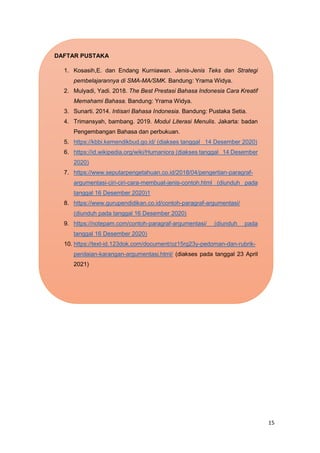 15
DAFTAR PUSTAKA
1. Kosasih,E. dan Endang Kurniawan. Jenis-Jenis Teks dan Strategi
pembelajarannya di SMA-MA/SMK. Bandung: Yrama Widya.
2. Mulyadi, Yadi. 2018. The Best Prestasi Bahasa Indonesia Cara Kreatif
Memahami Bahasa. Bandung: Yrama Widya.
3. Sunarti. 2014. Intisari Bahasa Indonesia. Bandung: Pustaka Setia.
4. Trimansyah, bambang. 2019. Modul Literasi Menulis. Jakarta: badan
Pengembangan Bahasa dan perbukuan.
5. https://kbbi.kemendikbud.go.id/ (diakses tanggal 14 Desember 2020)
6. https://id.wikipedia.org/wiki/Humaniora (diakses tanggal 14 Desember
2020)
7. https://www.seputarpengetahuan.co.id/2018/04/pengertian-paragraf-
argumentasi-ciri-ciri-cara-membuat-jenis-contoh.html (diunduh pada
tanggal 16 Desember 2020)1
8. https://www.gurupendidikan.co.id/contoh-paragraf-argumentasi/
(diunduh pada tanggal 16 Desember 2020)
9. https://notepam.com/contoh-paragraf-argumentasi/ (diunduh pada
tanggal 16 Desember 2020)
10. https://text-id.123dok.com/document/oz15rg23y-pedoman-dan-rubrik-
penilaian-karangan-argumentasi.html/ (diakses pada tanggal 23 April
2021)
 