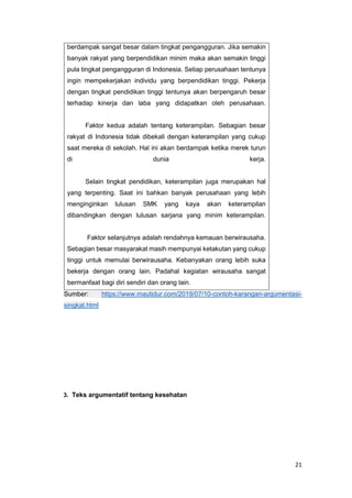 21
berdampak sangat besar dalam tingkat pengangguran. Jika semakin
banyak rakyat yang berpendidikan minim maka akan semakin tinggi
pula tingkat pengangguran di Indonesia. Setiap perusahaan tentunya
ingin mempekerjakan individu yang berpendidikan tinggi. Pekerja
dengan tingkat pendidikan tinggi tentunya akan berpengaruh besar
terhadap kinerja dan laba yang didapatkan oleh perusahaan.
Faktor kedua adalah tentang keterampilan. Sebagian besar
rakyat di Indonesia tidak dibekali dengan keterampilan yang cukup
saat mereka di sekolah. Hal ini akan berdampak ketika merek turun
di dunia kerja.
Selain tingkat pendidikan, keterampilan juga merupakan hal
yang terpenting. Saat ini bahkan banyak perusahaan yang lebih
menginginkan lulusan SMK yang kaya akan keterampilan
dibandingkan dengan lulusan sarjana yang minim keterampilan.
Faktor selanjutnya adalah rendahnya kemauan berwirausaha.
Sebagian besar masyarakat masih mempunyai ketakutan yang cukup
tinggi untuk memulai berwirausaha. Kebanyakan orang lebih suka
bekerja dengan orang lain. Padahal kegiatan wirausaha sangat
bermanfaat bagi diri sendiri dan orang lain.
Sumber: https://www.mautidur.com/2019/07/10-contoh-karangan-argumentasi-
singkat.html
3. Teks argumentatif tentang kesehatan
 