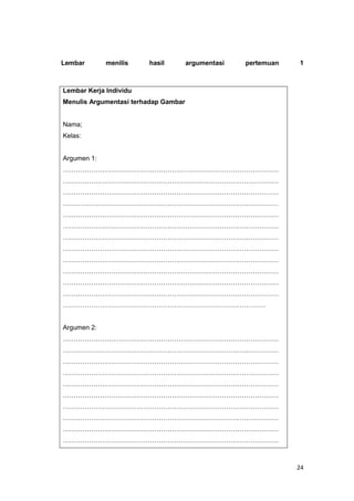 24
Lembar menilis hasil argumentasi pertemuan 1
Lembar Kerja Individu
Menulis Argumentasi terhadap Gambar
Nama;
Kelas:
Argumen 1:
………………………………………………………………………………………
………………………………………………………………………………………
………………………………………………………………………………………
………………………………………………………………………………………
………………………………………………………………………………………
………………………………………………………………………………………
………………………………………………………………………………………
………………………………………………………………………………………
………………………………………………………………………………………
………………………………………………………………………………………
………………………………………………………………………………………
………………………………………………………………………………………
…………………………………………………………………………………
Argumen 2:
………………………………………………………………………………………
………………………………………………………………………………………
………………………………………………………………………………………
………………………………………………………………………………………
………………………………………………………………………………………
………………………………………………………………………………………
………………………………………………………………………………………
………………………………………………………………………………………
………………………………………………………………………………………
………………………………………………………………………………………
 
