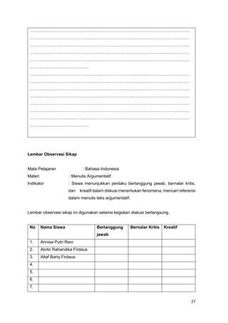27
……………………………………………………………………………………………………
……………………………………………………………………………………………………
……………………………………………………………………………………………………
……………………………………………………………………………………………………
……………………………………………………………………………………………………
……………………………………
……………………………………………………………………………………………………
……………………………………………………………………………………………………
……………………………………………………………………………………………………
……………………………………………………………………………………………………
……………………………………………………………………………………………………
……………………………………………………………………………………………………
……………………………………………………………………………………………………
……………………………………
Lembar Observasi Sikap
Mata Pelajaran : Bahasa Indonesia
Materi : Menulis Argumentatif
Indikator : Siswa menunjukkan perilaku bertanggung jawab, bernalar kritis,
dan kreatif dalam diskusi menentukan fenomena, mencari referensi
dalam menulis teks argumentatif.
Lembar observasi sikap ini digunakan selama kegiatan diskusi berlangsung.
No Nama Siswa Bertanggung
jawab
Bernalar Kritis Kreatif
1. Annisa Putri Rani
2. Alvito Rahandika Firdaus
3. Altaf Bariq Firdaus
4.
5.
6.
7.
 