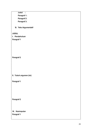 29
Judul :
Paragraf 1:
Paragraf 2:
Paragraf 3:
B. Teks Argumentatif
JUDUL
I. Pendahuluan
Paragraf 1
Paragraf 2
II. Tubuh argumen (isi)
Paragraf 1
Paragraf 2
III. Kesimpulan
Paragraf 1
 