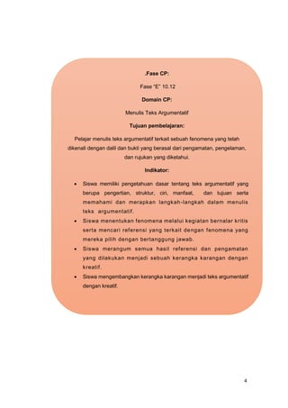 4
.Fase CP:
Fase “E” 10.12
Domain CP:
Menulis Teks Argumentatif
Tujuan pembelajaran:
Pelajar menulis teks argumentatif terkait sebuah fenomena yang telah
dikenali dengan dalil dan bukti yang berasal dari pengamatan, pengelaman,
dan rujukan yang diketahui.
Indikator:
 Siswa memiliki pengetahuan dasar tentang teks argumentatif yang
berupa pengertian, struktur, ciri, manfaat, dan tujuan serta
memahami dan merapkan langkah-langkah dalam menulis
teks argumentatif.
 Siswa menentukan fenomena melalui kegiatan bernalar kritis
serta mencari referensi yang terkait dengan fenomena yang
mereka pilih dengan bertanggung jawab.
 Siswa merangum semua hasil referensi dan pengamatan
yang dilakukan menjadi sebuah kerangka karangan dengan
kreatif.
 Siswa mengembangkan kerangka karangan menjadi teks argumentatif
dengan kreatif.
 