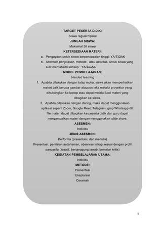 5
TARGET PESERTA DIDIK:
Siswa reguler/tipikal
JUMLAH SISWA:
Maksimal 36 siswa
KETERSEDIAAN MATERI:
a. Pengayaan untuk siswa berpencapaian tinggi: YA/TIDAK
b. Alternatif penjelasan, metode , atau aktivitas, untuk siswa yang
sulit memahami konsep: YA/TIDAK
MODEL PEMBELAJARAN:
blended learning
1. Apabila dilakukan dengan tatap muka, siswa akan memperhatikan
materi baik berupa gambar ataupun teks melalui proyektor yang
dihubungkan ke laptop atau dapat melalui kopi materi yang
dibagikan ke siswa.
2. Apabila dilakukan dengan daring, maka dapat menggunakan
aplikasi seperti Zoom, Google Meet, Telegram, grup Whatsapp dll.
file materi dapat dibagikan ke peserta didik dan guru dapat
menyampaikan materi dengan menggunakan slide share.
ASESMEN:
Individu
JENIS ASESMEN:
Performa (presentasi, dan menulis)
Presentasi: penilaian antarteman, observasi sikap sesuai dengan profil
pancasila (kreatif, bertanggung jawab, bernalar kritis)
KEGIATAN PEMBELAJARAN UTAMA:
Individu
METODE:
Presentasi
Eksplorasi
Ceramah
 