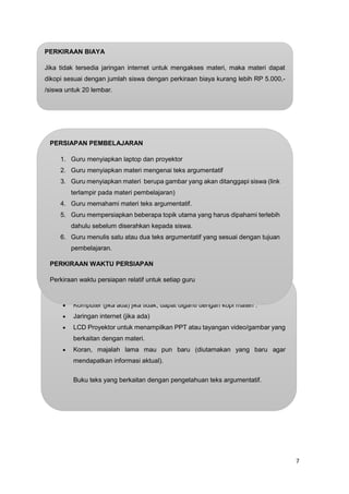 7
FASILITAS YANG DIBUTUHKAN:
 Komputer (jika ada) jika tidak, dapat diganti dengan kopi materi .
 Jaringan internet (jika ada)
 LCD Proyektor untuk menampilkan PPT atau tayangan video/gambar yang
berkaitan dengan materi.
 Koran, majalah lama mau pun baru (diutamakan yang baru agar
mendapatkan informasi aktual).
Buku teks yang berkaitan dengan pengetahuan teks argumentatif.
PERKIRAAN BIAYA
Jika tidak tersedia jaringan internet untuk mengakses materi, maka materi dapat
dikopi sesuai dengan jumlah siswa dengan perkiraan biaya kurang lebih RP 5.000,-
/siswa untuk 20 lembar.
PERSIAPAN PEMBELAJARAN
1. Guru menyiapkan laptop dan proyektor
2. Guru menyiapkan materi mengenai teks argumentatif
3. Guru menyiapkan materi berupa gambar yang akan ditanggapi siswa (link
terlampir pada materi pembelajaran)
4. Guru memahami materi teks argumentatif.
5. Guru mempersiapkan beberapa topik utama yang harus dipahami terlebih
dahulu sebelum diserahkan kepada siswa.
6. Guru menulis satu atau dua teks argumentatif yang sesuai dengan tujuan
pembelajaran.
PERKIRAAN WAKTU PERSIAPAN
Perkiraan waktu persiapan relatif untuk setiap guru
 