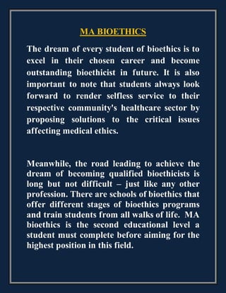 MA BIOETHICS
The dream of every student of bioethics is to
excel in their chosen career and become
outstanding bioethicist in future. It is also
important to note that students always look
forward to render selfless service to their
respective community's healthcare sector by
proposing solutions to the critical issues
affecting medical ethics.
Meanwhile, the road leading to achieve the
dream of becoming qualified bioethicists is
long but not difficult – just like any other
profession. There are schools of bioethics that
offer different stages of bioethics programs
and train students from all walks of life. MA
bioethics is the second educational level a
student must complete before aiming for the
highest position in this field.
 