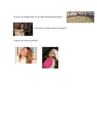 À 12 ans, j’ai changé d’école. Je suis allée à l’école Augusto Gomes.




                            Cette année, j’ai appris à jouer de la guitarre.




Je pense que ma vie est parfaite !
 