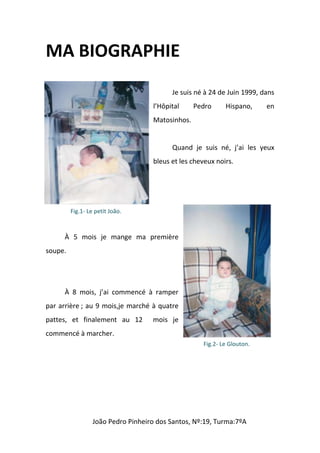 MA BIOGRAPHIE
                                          Je suis né à 24 de Juin 1999, dans
                                    l’Hôpital     Pedro     Hispano,     en
                                    Matosinhos.


                                          Quand je suis né, j’ai les yeux
                                    bleus et les cheveux noirs.




         Fig.1- Le petit João.



      À 5 mois je mange ma première
soupe.




      À 8 mois, j’ai commencé à ramper
par arrière ; au 9 mois,je marché à quatre
pattes, et finalement au 12         mois je
commencé à marcher.
                                                    Fig.2- Le Glouton.




                  João Pedro Pinheiro dos Santos, Nº:19, Turma:7ºA
 