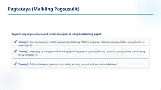 Sagutin ang mga sumusunod na katanungan sa isang kalahating papel:
Tanong 1: Ano ang tawag sa mabilis na pagtugon tulad ng "Aha" at pagtango habang may nagsasalita upang ipakita na
nakikinig ka?
Tanong 2: Magbigay ng isang pormal na pahayag na magagamit upang ibalik ang usapan sa pangunahing paksa kapag
ito ay lumalayo na.
Tanong 3: Bakit mahalaga ang tamang turn-taking sa isang pormal at di-pormal na talakayan?
Pagtataya (Maikling Pagsusulit)
 