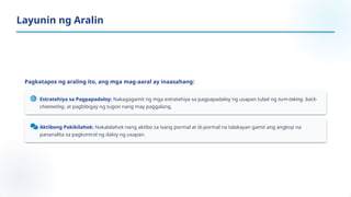 Pagkatapos ng araling ito, ang mga mag-aaral ay inaasahang:
Estratehiya sa Pagpapadaloy: Nakagagamit ng mga estratehiya sa pagpapadaloy ng usapan tulad ng turn-taking, back-
channeling, at pagbibigay ng tugon nang may paggalang.
Aktibong Pakikilahok: Nakalalahok nang aktibo sa isang pormal at di-pormal na talakayan gamit ang angkop na
pananalita sa pagkontrol ng daloy ng usapan.
Layunin ng Aralin
 