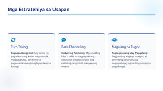 Turn-Taking
Pagpapalitang-Slot: Ang sining ng
pag-alam kung kailan magsisimula,
magpapatuloy, at hihinto sa
pagsasalita upang magbigay-daan sa
kausap.
Back-Channeling
Hudyat ng Pakikinig: Mga maikling
kilos o salita na nagpapakitang
nakatutok at nakauunawa ang
nakikinig nang hindi inaagaw ang
eksena.
Magalang na Tugon
Pagtugon nang May Paggalang:
Paggamit ng angkop, maayos, at
desenteng pananalita sa
pagpapahayag ng sariling opinyon o
pagsalungat.
Mga Estratehiya sa Usapan
 
