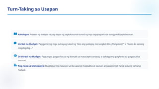 Kahulugan: Proseso ng maayos na pag-aayos ng pagkakasunod-sunod ng mga tagapagsalita sa isang pakikipagtalastasan.
Verbal na Hudyat: Paggamit ng mga pahayag tulad ng "Ano ang palagay mo tungkol dito, [Pangalan]?" o "Gusto ko sanang
magdagdag..."
Di-Verbal na Hudyat: Pagtango, pagpo-focus ng kontak sa mata (eye contact), o bahagyang paghinto sa pagsasalita
(pause).
Pag-iwas sa Monopolyo: Magbigay ng espasyo sa iba upang magsalita at iwasan ang pagsingit nang walang tamang
hudyat.
Turn-Taking sa Usapan
 