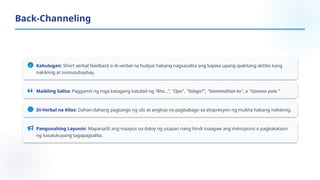 Kahulugan: Short verbal feedback o di-verbal na hudyat habang nagsasalita ang kapwa upang ipakitang aktibo kang
nakikinig at sumusubaybay.
Maikling Salita: Paggamit ng mga katagang katulad ng "Aha...", "Opo", "Talaga?", "Naintindihan ko", o "Ganoon pala."
Di-Verbal na Kilos: Dahan-dahang pagtango ng ulo at angkop na pagbabago sa ekspresyon ng mukha habang nakikinig.
Pangunahing Layunin: Mapanatili ang maayos na daloy ng usapan nang hindi inaagaw ang mikropono o pagkakataon
ng kasalukuyang tagapagsalita.
Back-Channeling
 
