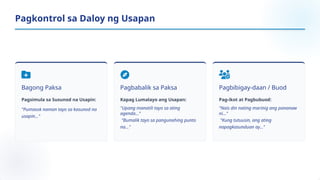 Bagong Paksa
Pagsimula sa Susunod na Usapin:
"Pumasok naman tayo sa kasunod na
usapin..."
Pagbabalik sa Paksa
Kapag Lumalayo ang Usapan:
"Upang manatili tayo sa ating
agenda..."
"Bumalik tayo sa pangunahing punto
na..."
Pagbibigay-daan / Buod
Pag-ikot at Pagbubuod:
"Nais din nating marinig ang pananaw
ni..."
"Kung tutuusin, ang ating
napagkasunduan ay..."
Pagkontrol sa Daloy ng Usapan
 