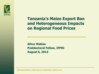 INTERNATIONAL FOOD POLICY RESEARCH INSTITUTE
Tanzania’s Maize Export Ban
and Heterogeneous Impacts
on Regional Food Prices
Athur Mabiso
Postdoctoral Fellow, IFPRI
August 6, 2013
 