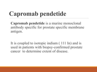 Capromab pendetide
Capromab pendetide is a murine monoclonal
antibody specific for prostate specific membrane
antigen.
It is coupled to isotopic indium ( 111 In) and is
used in patients with biopsy-confirmed prostate
cancer to determine extent of disease.
 