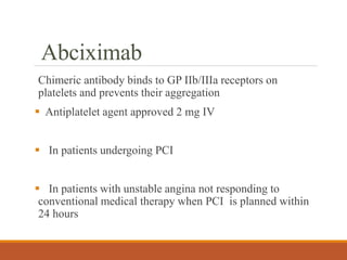 Abciximab
Chimeric antibody binds to GP IIb/IIIa receptors on
platelets and prevents their aggregation
 Antiplatelet agent approved 2 mg IV
 In patients undergoing PCI
 In patients with unstable angina not responding to
conventional medical therapy when PCI is planned within
24 hours
 