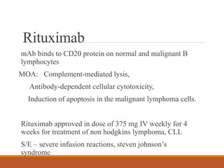 Rituximab
mAb binds to CD20 protein on normal and malignant B
lymphocytes
MOA: Complement-mediated lysis,
Antibody-dependent cellular cytotoxicity,
Induction of apoptosis in the malignant lymphoma cells.
Rituximab approved in dose of 375 mg IV weekly for 4
weeks for treatment of non hodgkins lymphoma, CLL
S/E – severe infusion reactions, steven johnson’s
syndrome
 