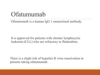 Ofatumumab
Ofatumumab is a human IgG 1 monoclonal antibody.
It is approved for patients with chronic lymphocytic
leukemia (CLL) who are refractory to fludarabine.
There is a slight risk of hepatitis B virus reactivation in
patients taking ofatumumab.
 
