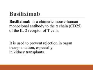 Basiliximab
Basiliximab is a chimeric mouse-human
monoclonal antibody to the α chain (CD25)
of the IL-2 receptor of T cells.
It is used to prevent rejection in organ
transplantation, especially
in kidney transplants.
 