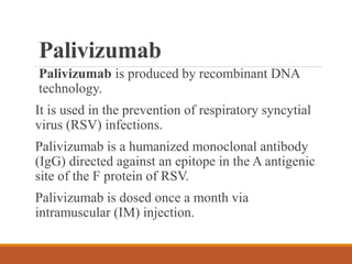 Palivizumab
Palivizumab is produced by recombinant DNA
technology.
It is used in the prevention of respiratory syncytial
virus (RSV) infections.
Palivizumab is a humanized monoclonal antibody
(IgG) directed against an epitope in the A antigenic
site of the F protein of RSV.
Palivizumab is dosed once a month via
intramuscular (IM) injection.
 