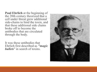 Paul Ehrlich at the beginning of
the 20th century theorized that a
cell under threat grew additional
side-chains to bind the toxin, and
that these additional side chains
broke off to become the
antibodies that are circulated
through the body.
It was these antibodies that
Ehrlich first described as "magic
bullets" in search of toxins.
 
