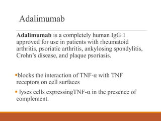 Adalimumab
Adalimumab is a completely human IgG 1
approved for use in patients with rheumatoid
arthritis, psoriatic arthritis, ankylosing spondylitis,
Crohn’s disease, and plaque psoriasis.
blocks the interaction of TNF-α with TNF
receptors on cell surfaces
 lyses cells expressingTNF-α in the presence of
complement.
 