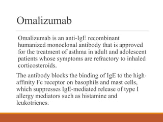 Omalizumab
Omalizumab is an anti-IgE recombinant
humanized monoclonal antibody that is approved
for the treatment of asthma in adult and adolescent
patients whose symptoms are refractory to inhaled
corticosteroids.
The antibody blocks the binding of IgE to the high-
affinity Fc receptor on basophils and mast cells,
which suppresses IgE-mediated release of type I
allergy mediators such as histamine and
leukotrienes.
 
