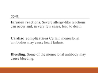 CONT.
Infusion reactions. Severe allergy-like reactions
can occur and, in very few cases, lead to death
Cardiac complications Certain monoclonal
antibodies may cause heart failure.
Bleeding. Some of the monoclonal antibody may
cause bleeding.
 