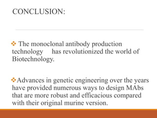 CONCLUSION:
 The monoclonal antibody production
technology has revolutionized the world of
Biotechnology.
Advances in genetic engineering over the years
have provided numerous ways to design MAbs
that are more robust and efficacious compared
with their original murine version.
 