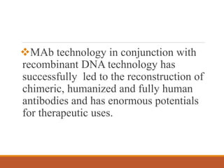 MAb technology in conjunction with
recombinant DNA technology has
successfully led to the reconstruction of
chimeric, humanized and fully human
antibodies and has enormous potentials
for therapeutic uses.
 