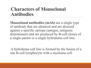 Characters of Monoclonal
Antibodies
Monoclonal antibodies (mAb) are a single type
of antibody that are identical and are directed
against a specific epitope (antigen, antigenic
determinant) and are produced by B-cell clones of
a single parent or a single hybridoma cell line.
A hybridoma cell line is formed by the fusion of a
one B-cell lymphocyte with a myeloma cell.
 