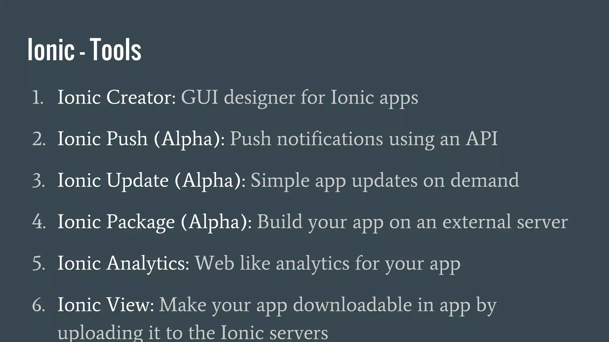 Ionic - Tools
1. Ionic Creator: GUI designer for Ionic apps
2. Ionic Push (Alpha): Push notifications using an API
3. Ionic Update (Alpha): Simple app updates on demand
4. Ionic Package (Alpha): Build your app on an external server
5. Ionic Analytics: Web like analytics for your app
6. Ionic View: Make your app downloadable in app by
uploading it to the Ionic servers
 
