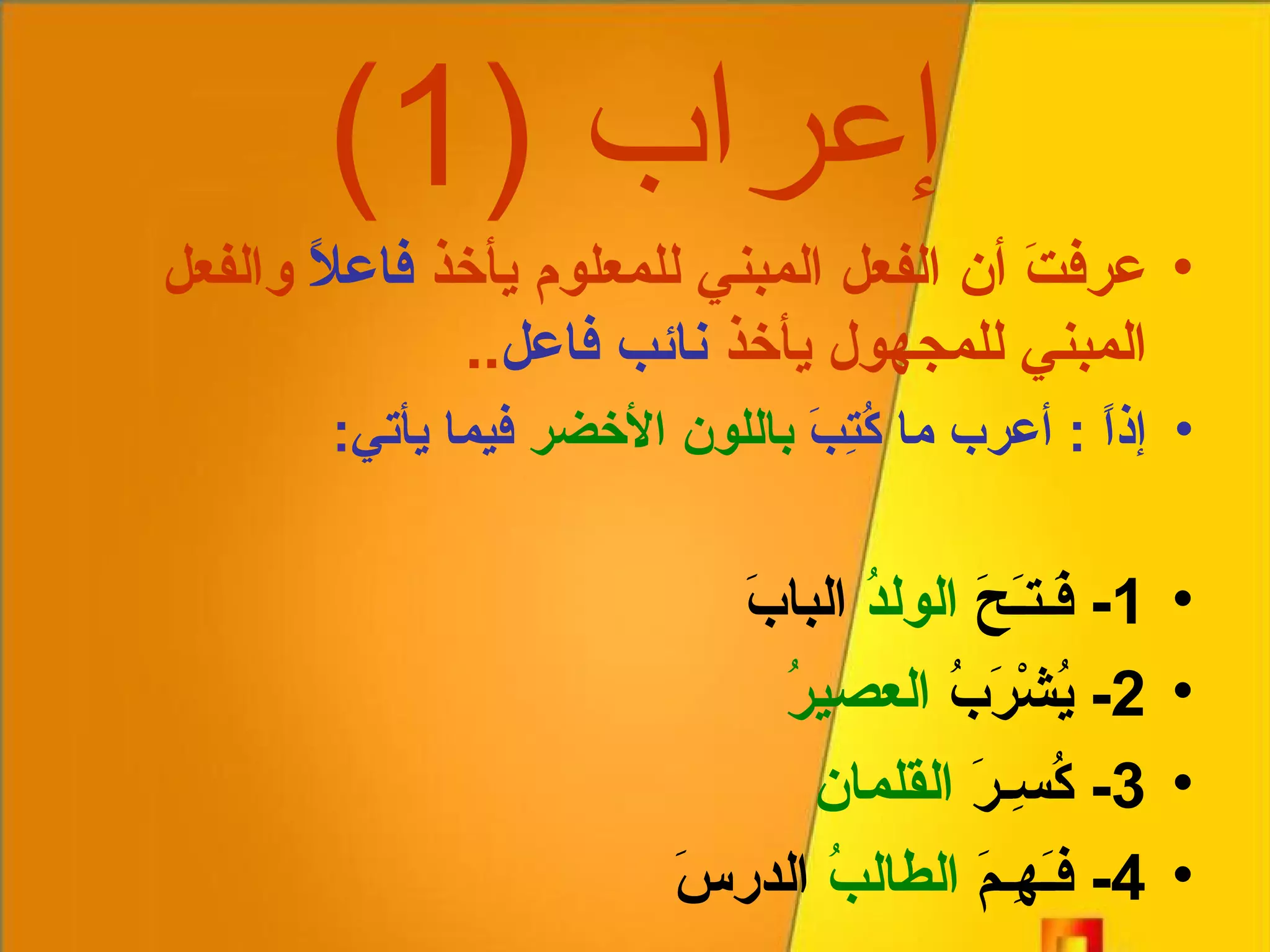 إعراب  (1) عرفتَ أن الفعل المبني للمعلوم يأخذ  فاعلاً  والفعل المبني للمجهول يأخذ  نائب فاعل .. إذاً  :  أعرب ما كُتِبَ  باللون الأخضر  فيما يأتي : 1-  فَـتـَحَ  الولدُ  البابَ 2-  يُشْرَبُ  العصيرُ 3-  كُسِـرَ  القلمان 4-  فـَهِـمَ  الطالبُ  الدرسَ 