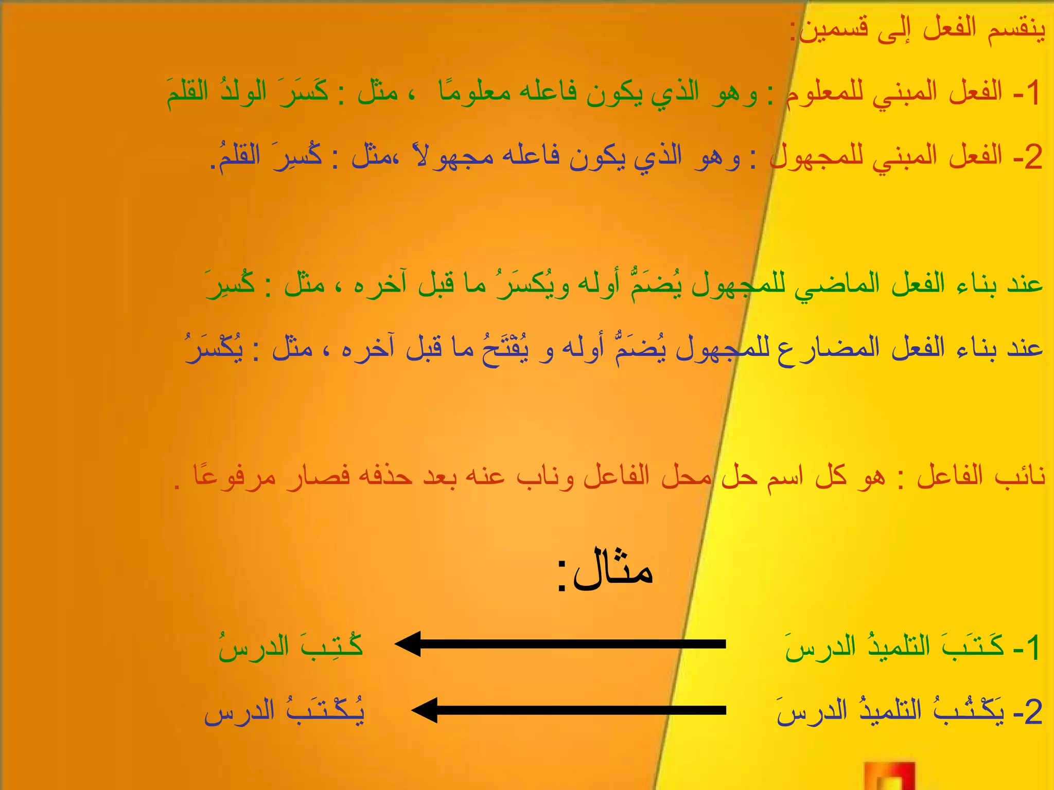 ينقسم الفعل إلى قسمين : 1-  الفعل المبني للمعلوم   :  وهو الذ ي  يكون فاعله معلومًا  ، مثل  :  كَسَرَ الولدُ القلمَ 2-  الفعل المبني للمجهول   :  وهو الذي يكون فاعله مجهولاً ،مثل  :  كُسِرَ القلمُ . عند بناء الفعل الماضي للمجهول يُضَمُّ أوله ويُكسَرُ ما قبل آخره ، مثل  :  كُسِرَ عند بناء الفعل المضارع للمجهول يُضَمُّ أوله و يُفْتَحُ ما قبل آخره ، مثل  :  يُكْسَرُ نائب الفاعل  :  هو كل اسم حل محل الفاعل وناب عنه بعد حذفه فصار مرفوعًا  . مثال : 1-  كَـتـَبَ التلميذُ الدرسَ  كُـتِـبَ الدرسُ 2-  يَكْـتُـبُ التلميذُ الدرسَ  يُـكْـتـَبُ الدرس 