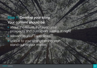 22
Step 1: Develop your story.
Your content should be:
» about the issues that keep your
prospects and customers awake at night
» relevant to your capabilities
» unique to you, strengthening your
stand-out in your market
 