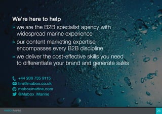 26
We’re here to help
» we are the B2B specialist agency with
widespread marine experience
» our content marketing expertise
encompasses every B2B discipline
» we deliver the cost-effective skills you need
to differentiate your brand and generate sales
+44 208 735 9115
tim@mabox.co.uk
maboxmarine.com
@Mabox_Marine
 