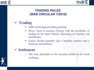 TRADING RULES
        (MAB CIRCULAR 7/2010)

  Trading  
       SIBE  technological  trading  platform  
       Prices   fixed   in   auctions   (fixing)   with   the   possibility   of  
       trading   on   the   Open   Market,   depending   on   liquidity   and  
       distribution.  
       Issuers   should   generally   sign   a   liquidity   contract   with   a  
       financial  intermediary.    

Settlement  
       The  same  procedure  as  for  securities  traded  on  the  stock  
       exchange.  
 