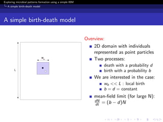 Exploring microbial patterns formation using a simple IBM
   A simple birth-death model




A simple birth-death model

                                                            Overview:
                                                                2D domain with individuals
                                                                represented as point particles
                                                                Two processes:
                                                                    death with a probability d
                                                                    birth with a probability b
                                                                We are interested in the case:
                                                                    wb << L : local birth
                                                                    b = d = constant
                                                                mean-ﬁeld limit (for large N):
                                                                dN
                                                                dt = (b − d)N
 