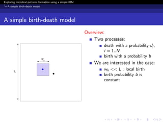 Exploring microbial patterns formation using a simple IBM
   A simple birth-death model




A simple birth-death model
                                                            Overview:
                                                                Two processes:
                                                                    death with a probability di ,
                                                                    i = 1..N
                                                                    birth with a probability b
                                                                We are interested in the case:
                                                                    wb << L : local birth
                                                                    birth probability b is
                                                                    constant
 