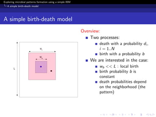 Exploring microbial patterns formation using a simple IBM
   A simple birth-death model




A simple birth-death model
                                                            Overview:
                                                                Two processes:
                                                                    death with a probability di ,
                                                                    i = 1..N
                                                                    birth with a probability b
                                                                We are interested in the case:
                                                                    wb << L : local birth
                                                                    birth probability b is
                                                                    constant
                                                                    death probabilities depend
                                                                    on the neighborhood (the
                                                                    pattern)
 