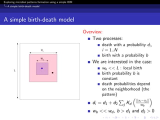 Exploring microbial patterns formation using a simple IBM
   A simple birth-death model




A simple birth-death model
                                                            Overview:
                                                                Two processes:
                                                                    death with a probability di ,
                                                                    i = 1..N
                                                                    birth with a probability b
                                                                We are interested in the case:
                                                                    wb << L : local birth
                                                                    birth probability b is
                                                                    constant
                                                                    death probabilities depend
                                                                    on the neighborhood (the
                                                                    pattern)
                                                                                          ||xi −xj ||
                                                                di = d1 + d2     j   Kd       wb
                                                                wb << wd , b > d1 and d2 > 0
 