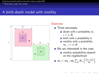 Exploring microbial patterns formation using a simple IBM
   Birth-death model with motility




A birth-death model with motility

                                                            Overview:
                                                                Three processes:
                                                                     death with a probability di ,
                                                                     i = 1..N
                                                                     birth with a probability b
                                                                     motility with a probability
                                                                     mi , i = 1..N
                                                                We are interested in the case:
                                                                     motility probabilities depend
                                                                     on the neighborhood
                                                                                            ||xi −xj ||
                                                                mi = m1 −m2        j   Kv       wv
 