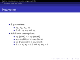 Exploring microbial patterns formation using a simple IBM
   Birth-death model with motility




Parameters



               9 parameters:
                       wb , wd , wm , wv
                       b, d1 , d2 , m1 and m2
               Additional assumptions:
                       wb (birth) << wd (death)
                       wm (mobility) >> wb (birth)
                       wv (”viscosity’) > wd (death)
                       b >> d1 m1 = 1.0 and d2 , m2 > 0
 